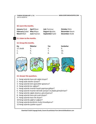 Download Turkish language books, lessons & worksheets from demturkishbookstore.com
10. Learn the months.
January Ocak April Nisan July Temmuz October Ekim
February Şubat May Mayıs August Ağustos November Kasım
March Mart June Haziran September Eylül December Aralık
11. Listen to the months.
12. Group the months.
Kış İlkbahar Yaz Sonbahar
12. Aralık 3. 6. 9.
1. 4. 7. 10.
2. 5. 8. 11.
13. Answer the ques'ons.
1. Hangi aylarda hava çok soğuk oluyor?
2. Hangi ayda okullar açılıyor?
3. Hangi aylarda kalın giyecekler giyiyoruz?
4. Hangi aylarda kar yağıyor?
5. Hangi aylarda insanlar kayak yapmaya gidiyor?
6. Hangi aylarda insanlar denizde yüzüyor ve plajda güneşleniyor?
7. Hangi aylarda soğuk alıyoruz, grip oluyoruz?
8. Hangi aylarda hava çok sıcak oluyor?
9. Hangi aylarda hava ılık oluyor?
10.Hangi aylarda yağmur yağıyor?
11.Hangi aylarda kendimizi mutlu hissediyoruz?
12.Hangi aylarda çiçekler açıyor?
WWW.DEMTURKISHCENTER.COMTURKISH VOCABULARY 1 / A1
DAYS & MONTHS
 