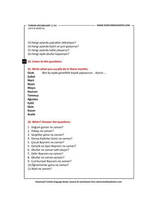 Download Turkish language books, lessons & worksheets from demturkishbookstore.com
13.Hangi aylarda yapraklar dökülüyor?
14.Hangi aylarda <şört ve şort giyiyoruz?
15.Hangi aylarda ta<le çıkıyoruz?
16.Hangi ayda okullar kapanıyor?
14. Listen to the ques'ons.
15. Write what you usually do in these months.
Ocak Ben bu ayda genellikle kayak yapıyorum… Ayrıca …
Şubat
Mart
Nisan
Mayıs
Haziran
Temmuz
Ağustos
Eylül
Ekim
Kasım
Aralık
16. When? Answer the ques'ons.
1. Doğum günün ne zaman?
2. Yılbaşı ne zaman?
3. Sevgililer günü ne zaman?
4. Dünya Kadınlar Günü ne zaman?
5. Çocuk Bayramı ne zaman?
5. Gençlik ve Spor Bayramı ne zaman?
6. Okullar ne zaman ta<l oluyor?
7. Zafer Bayramı ne zaman?
8. Okullar ne zaman açılıyor?
9. Cumhuriyet Bayramı ne zaman?
10.Öğretmenler günü ne zaman?
11.Noel ne zaman?
WWW.DEMTURKISHCENTER.COMTURKISH VOCABULARY 1 / A1
DAYS & MONTHS
 