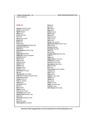 Download Turkish language books, lessons & worksheets from demturkishbookstore.com
WORD LIST
Açılmak (a place) to open
Açmak to open; bloom
Ağustos August
AlKncı sixth
Aralık December
Ay month
Ayrıca also, besides
Beşinci ﬁ#h
Birinci ﬁrst
Cuma Friday
Cumhuriyet Bayramı Republic Day
Çarşamba Wednesday
Çiçek ﬂower
Çocuk Bayramı Children’s Day
Deniz sea
Doğum günü birthday
Dökülmek to drop, be dropped
Dördüncü fourth
Dünya world
Ekim October
Eylül September
Gençlik Youth
Gitmek to go
Giyecek clothes
Giymek to wear
Grip olmak to have ﬂu
Gün day
Güneşlenmek to sunbathe
Ha+a için weekdays, during the week
Ha+a sonu weekend
Hangisi which one
Hava air, weather
Haziran June
Hissetmek to feel
Ilık warm
İkinci second
İlkbahar spring
İnsan person, human
İşe gitmek to go to work
Kadınlar Günü Women’s Day
Kalın thick
Kapanmak (a place) to close
Kar snow
Kasım November
Kayak yapmak to do skiing
Kendi self
Kış winter
Mart March
Mayıs May
Mevsim season
Mutlu happy
Nisan April
Noel Christmas
Ocak January
Okul school
Olmak to be, become
Öğretmenler Günü Teachers’ Day
Pazar Sunday
Pazartesi Monday
Perşembe Thursday
Plaj beach
Salı Tuesday
Sevgililer Günü Valen4ne’s Day
Sıcak hot
Soğuk cold
Soğuk almak to catch cold
Sonbahar fall, autumn
Sonra a#er, then, later
Spor Bayramı Sports Day
Şubat February
Şort shorts
Ta'le çıkmak to go on holiday
Temmuz July
Tişört t-shirt
Üçüncü third
Yağmak to rain, snow
Yağmur rain
Yaprak leaf
Yaz summer
Yedinci seventh
Yılbaşı new year’s day
Yüzmek to swim
Zafer Bayramı Victory Day
WWW.DEMTURKISHCENTER.COMTURKISH VOCABULARY 1 / A1
DAYS & MONTHS
 