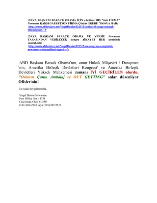 DAVA BAŞKANI BARACK OBAMA İÇİN çürütme HIS "önü FİRMA"
       Newsome KARŞI GARRETSON FİRMA Çözüm GRUBU "DOSYA HAD:
        http://www.slideshare.net/VogelDenise/021512-notice-of-congressional-
       filingsigned~~V

        DAVA BAŞKANI BARACK OBAMA VE VERME Newsome
       TARAFINDAN VERİLECEK kongre ŞİKAYET HER aleyhinde
       sundukları:
        http://www.slideshare.net/VogelDenise/021512-us-congress-complaint-
       newsome-v-obamafinal-signed~~V



 ABD Başkanı Barack Obama'nın, onun Hukuk Müşaviri / Danışman
'nin, Amerika Birleşik Devletleri Kongresi' ve Amerika Birleşik
Devletleri Yüksek Mahkemesi zamanı İYİ GEÇİRİLEN olurdu,
"Onların Çanta Ambalaj ve OUT GETTING" onlar düzenliyor
Ofislerinin!
En sıcak Saygılarımızla,

Vogel Denise Newsome
Post Office Box 14731
Cincinnati, Ohio 45.250
(513) 680-2922 veya (601) 885-9536
 