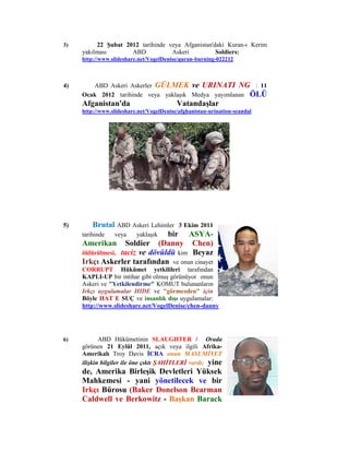 3)        22 Şubat 2012 tarihinde veya Afganistan'daki Kuran-ı Kerim
     yakılması       ABD           Askeri          Soldiers:
     http://www.slideshare.net/VogelDenise/quran-burning-022212



4)      ABD Askeri Askerler GÜLMEK ve URINATI NG : 11
     Ocak 2012 tarihinde veya yaklaşık Medya yayımlanan ÖLÜ
     Afganistan'da                        Vatandaşlar
     http://www.slideshare.net/VogelDenise/afghanistan-urination-scandal




5)        Brutal ABD Askeri Lehimler 3 Ekim 2011
     tarihinde  veya   yaklaşık  bir ASYA-
     Amerikan Soldier (Danny Chen)
     öldürülmesi, taciz ve dövüldü kim Beyaz
     Irkçı Askerler tarafından ve onun cinayet
     CORRUPT Hükümet yetkilileri tarafından
     KAPLI-UP bir intihar gibi olmuş görünüyor onun
     Askeri ve "Yetkilendirme" KOMUT bulunanların
     Irkçı uygulamalar HIDE ve "görmezden" için
     Böyle HAT E SUÇ ve insanlık dışı uygulamalar:
     http://www.slideshare.net/VogelDenise/chen-danny




6)          ABD Hükümetinin SLAUGHTER / Orada
     görünen 21 Eylül 2011, açık veya ilgili Afrika-
     Amerikalı Troy Davis İCRA onun MASUMİYET
     ilişkin bilgiler ile öne çıktı ŞAHİTLERİ vardı; yine
     de, Amerika Birleşik Devletleri Yüksek
     Mahkemesi - yani yönetilecek ve bir
     Irkçı Bürosu (Baker Donelson Bearman
     Caldwell ve Berkowitz - Başkan Barack
 