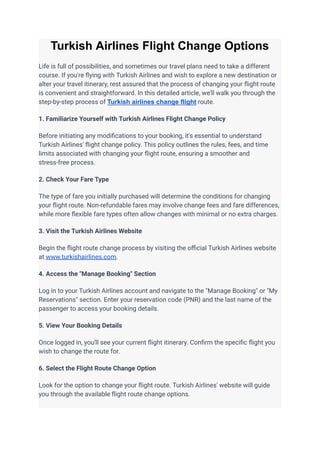 Turkish Airlines Flight Change Options
Life is full of possibilities, and sometimes our travel plans need to take a different
course. If you're flying with Turkish Airlines and wish to explore a new destination or
alter your travel itinerary, rest assured that the process of changing your flight route
is convenient and straightforward. In this detailed article, we'll walk you through the
step-by-step process of Turkish airlines change flight route.
1. Familiarize Yourself with Turkish Airlines Flight Change Policy
Before initiating any modifications to your booking, it's essential to understand
Turkish Airlines' flight change policy. This policy outlines the rules, fees, and time
limits associated with changing your flight route, ensuring a smoother and
stress-free process.
2. Check Your Fare Type
The type of fare you initially purchased will determine the conditions for changing
your flight route. Non-refundable fares may involve change fees and fare differences,
while more flexible fare types often allow changes with minimal or no extra charges.
3. Visit the Turkish Airlines Website
Begin the flight route change process by visiting the official Turkish Airlines website
at www.turkishairlines.com.
4. Access the "Manage Booking" Section
Log in to your Turkish Airlines account and navigate to the "Manage Booking" or "My
Reservations" section. Enter your reservation code (PNR) and the last name of the
passenger to access your booking details.
5. View Your Booking Details
Once logged in, you'll see your current flight itinerary. Confirm the specific flight you
wish to change the route for.
6. Select the Flight Route Change Option
Look for the option to change your flight route. Turkish Airlines' website will guide
you through the available flight route change options.
 