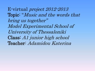 E-virtual project 2012-2013
Topic: “Music and the words that
bring us together”
Model Experimental School of
University of Thessaloniki
Class: A1 junior high school
Teacher: Adamidou Katerina
 