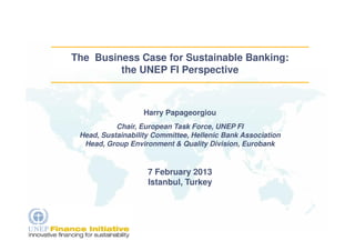 The Business Case for Sustainable Banking:
         the UNEP FI Perspective



                   Harry Papageorgiou
           Chair, European Task Force, UNEP FI
 Head, Sustainability Committee, Hellenic Bank Association
  Head, Group Environment & Quality Division, Eurobank


                    7 February 2013
                    Istanbul, Turkey
 