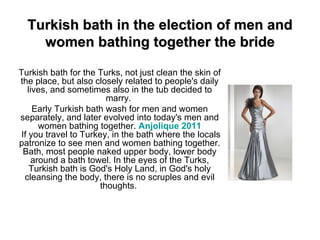 Turkish bath in the election of men and women bathing together the bride Turkish bath for the Turks, not just clean the skin of the place, but also closely related to people's daily lives, and sometimes also in the tub decided to marry.  Early Turkish bath wash for men and women separately, and later evolved into today's men and women bathing together.  Anjolique  2011  If you travel to Turkey, in the bath where the locals patronize to see men and women bathing together. Bath, most people naked upper body, lower body around a bath towel. In the eyes of the Turks, Turkish bath is God's Holy Land, in God's holy cleansing the body, there is no scruples and evil thoughts.  