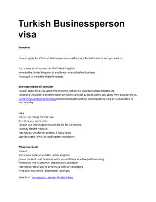 Turkish Businessperson
visa
Overview
You can applyfor a TurkishBusinesspersonvisaif you're aTurkishnational andyouwant to:
start a newsmall businessinthe Unitedkingdom
come to the Unitedkingdomtoenable runan establishedbusiness
You oughtto meetthe eligibilityneeds.
How extendeditwill consider
You can applyfor a visaup to three monthsjustbefore yourdate of travel tothe Uk.
You reallyshouldgetadeterminationonyourvisainside 12weekswhenyouapplyfromoutside the Uk.
Checkthe guidebookprocessing instancestolocate outhow prolongedreceivingavisacouldtake in
your country.
Fees
There isno charge forthisvisa.
How longyoucan remain
You can use thisvisato remaininthe Uk for 12 months.
You may alsobe readyto:
extendyourvisaforyetanother3 manyyears
applyto settle inthe Unitedkingdomcompletely
What you can do
You can:
start a newenterprise inthe Unitedkingdom
joinan presentsmall businesswhichyouwill have anactive partinrunning
switchintothisvisafroman additional visacategory
extendyourstayif you're previouslyinthisvisacategory
bringyour household(dependants') withyou
More Info: ImmigrationLawyersHerefordshire
 