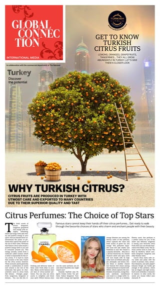 WHY TURKISH CITRUS?CITRUS FRUITS ARE PRODUCED IN TURKEY WITH
UTMOST CARE AND EXPORTED TO MANY COUNTRIES
DUE TO THEIR SUPERIOR QUALITY AND TAST
w
w
w
.turkishcitrus.
com
INTERNATIONAL MEDIA
In collaboration with the commercial department of The National
Citrus Perfumes: The Choice of Top Stars
T
he fresh scents of
lemon, bergamot,
tangerine, grapefruit
and orange with en-
ergetic, refreshing,
sweet and tangy notes add vital-
ity and positive energy to your
spirit. And you should never un-
derestimate the power of per-
fumes that capture the power of
the sun in their notes. Perfumes
that feature citrus notes exude a
positive energy both to you and
to everyone around you. This
energy actually comes from a
molecule called octanol, which
is what is responsible for the cit-
rus aroma. It is hard to claim
that octanol is the only reason
for the citrus aroma, however.
These aromatic plants generally
exude a combination of scents
and octanol is but one of the
molecules that gives its char-
acteristic scent to citrus fruits
like lemons. Oranges, grape-
fruit, tangerines, bergamot or
lemons… You can feel the re-
freshing and delicious tastes of
these solar fruits deep in your
skin. Many world–famous stars
are fans of citrus-scented per-
fumes. You can also use citrus
scents to enlighten and boost
your spirit. Which famous stars
use the same perfume you do
and which beautiful star might
inspire you?
Amanda Seyfried uses Bv-
lgari’s Unisex Green Tea per-
fume. Italian bergamot, Tuni-
sian bitter orange and Spanish
Famous stars cannot keep their hands off their citrus perfumes… Get ready to walk
through the favourite choices of stars who charm and enchant people with their beauty
orange blossom are among the
diverse notes of this perfume,
which captures the clean and
fresh aroma of green tea and
orange. This perfume’s exqui-
site scent will add vitality and
freshness to your life. Chanel is
a popular favourite… Rita Ora is
a devout Chanel fan, too. Chanel
Chance’s sweet and spicy scent
will turn heads with its high
notes such as brilliant pink pep-
per, pineapple, and lemon. Em-
ma Stone is another Chanel
fan! Emma’s first choice among
Chanel perfumes is Chanel GAR-
DÉNIA, which captures the com-
bination of jasmine, orange blos-
som, patchouli, sandalwood
and musk in a single bottle. In-
troduced in 1925 as a timeless
flowery scent, this perfume is
a perfect choice for you. If the
sweet and delicious tangerine
is among your favourite citrus
fruits, then you can should inspi-
ration from Blake Lively. This fa-
mous actress loves to wear The
Beat by Burberry, which com-
bines bergamot, tangerine and
other flowery notes.
Gucci’s Flora starts with cit-
rus notes and peaks with the
scents of peonies, roses, osman-
thus blossoms, and pink pepper!
Julianne Hough can hardly get
enough of this perfume, which
has an elegant and light aroma.
Each scent embodies a character
in essence. In other words, the
scents you choose reflect your
character. Ü
Amanda
Seyfried
LEMONS, ORANGES, GRAPEFRUITS,
TANGERINES... THEY ALL GROW
ABUNDANTLY IN TURKEY. LET’S GIVE
THEM A CLOSER LOOK
GET TO KNOW
TURKISH
CITRUS FRUITS
 