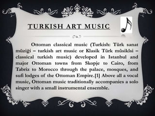 TURKISH ART MUSIC
Ottoman classical music (Turkish: Türk sanat
müziği – turkish art music or Klasik Türk mûsikîsi –
classical turkish music) developed in Istanbul and
major Ottoman towns from Skopje to Cairo, from
Tabriz to Morocco through the palace, mosques, and
sufi lodges of the Ottoman Empire.[1] Above all a vocal
music, Ottoman music traditionally accompanies a solo
singer with a small instrumental ensemble.
 