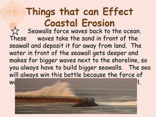 Things that can Effect
         Coastal Erosion
        Seawalls force waves back to the ocean.
These      waves take the sand in front of the
seawall and deposit it far away from land. The
water in front of the seawall gets deeper and
makes for bigger waves next to the shoreline, so
you always have to build bigger seawalls. The sea
will always win this battle because the force of
water will always be stronger than any seawall.
 
