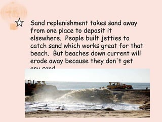 Sand replenishment takes sand away
from one place to deposit it
elsewhere. People built jetties to
catch sand which works great for that
beach. But beaches down current will
erode away because they don't get
any sand.
 