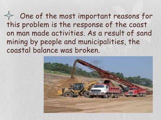 One of the most important reasons for
this problem is the response of the coast
on man made activities. As a result of sand
mining by people and municipalities, the
coastal balance was broken.
 