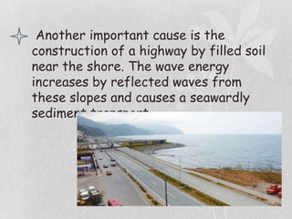 Another important cause is the
construction of a highway by filled soil
near the shore. The wave energy
increases by reflected waves from
these slopes and causes a seawardly
sediment transport.
 