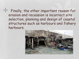 Finally, the other important reason for
erosion and recession is incorrect site
selection, planning and design of coastal
structures such as harbours and fishery
harbours.
 