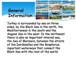 General
Information :
Turkey is surrounded by sea on three
sides, by the Black Sea in the north, the
Mediterranean in the south and the
Aegean Sea in the west. In the northwest
there is also an important internal sea,
the Sea of Marmara, between the straits
of the Dardanelles and the Bosphorus,
important waterways that connect the
Black Sea with the rest of the world.
 