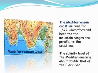 The Mediterranean
                    coastline runs for
                    1,577 kilometres and
                    here too the
                    mountain ranges are
                    parallel to the
                    coastline.
Mediterrenean Sea   The salinity level of
                    the Mediterranean is
                    about double that of
                    the Black Sea.
 