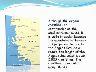Although the Aegean
coastline is a
continuation of the
Mediterranean coast, it
is quite irregular because
the mountains in the area
fall perpendicularly into
the Aegean Sea. As a
result, the length of the
Aegean Sea coast is over
2,800 kilometres. The
coastline faces out to
many islands.
 