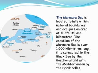 The Marmara Sea is
located totally within
national boundaries
and occupies an area
of 11,350 square
kilometres. The
coastline of the
Marmara Sea is over
1,000 kilometres long;
it is connected to the
Black Sea by the
Bosphorus and with
the Mediterranean by
the Dardanelles.
 