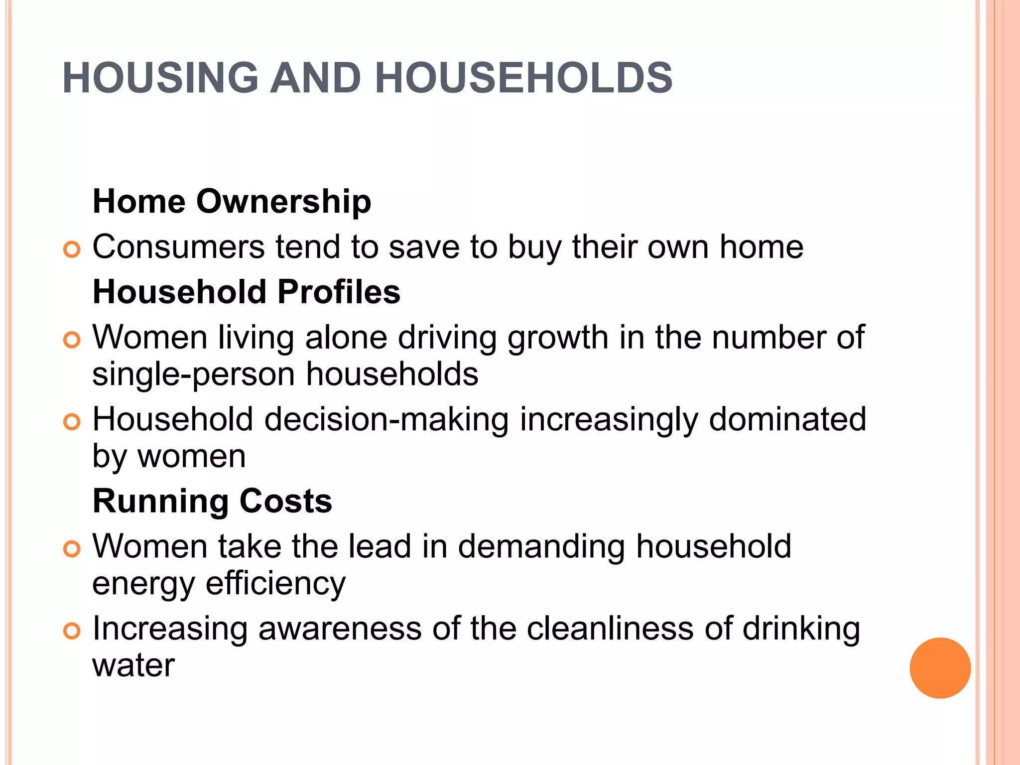HOUSING AND HOUSEHOLDS
Home Ownership
 Consumers tend to save to buy their own home
Household Profiles
 Women living alone driving growth in the number of
single-person households
 Household decision-making increasingly dominated
by women
Running Costs
 Women take the lead in demanding household
energy efficiency
 Increasing awareness of the cleanliness of drinking
water
 