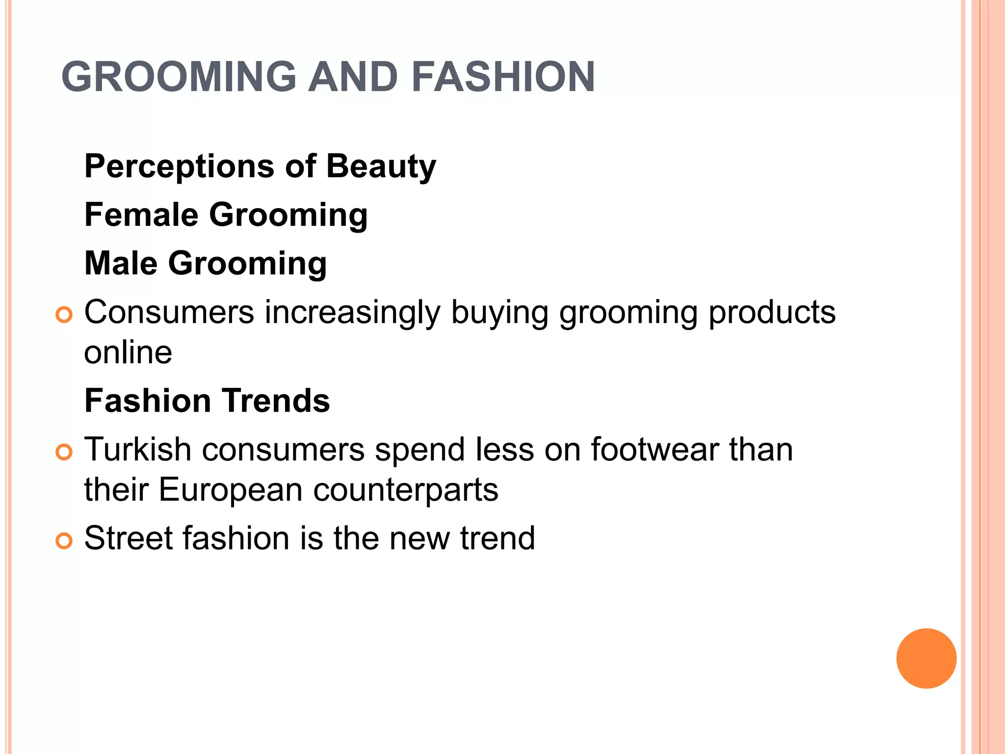 GROOMING AND FASHION
Perceptions of Beauty
Female Grooming
Male Grooming
 Consumers increasingly buying grooming products
online
Fashion Trends
 Turkish consumers spend less on footwear than
their European counterparts
 Street fashion is the new trend
 