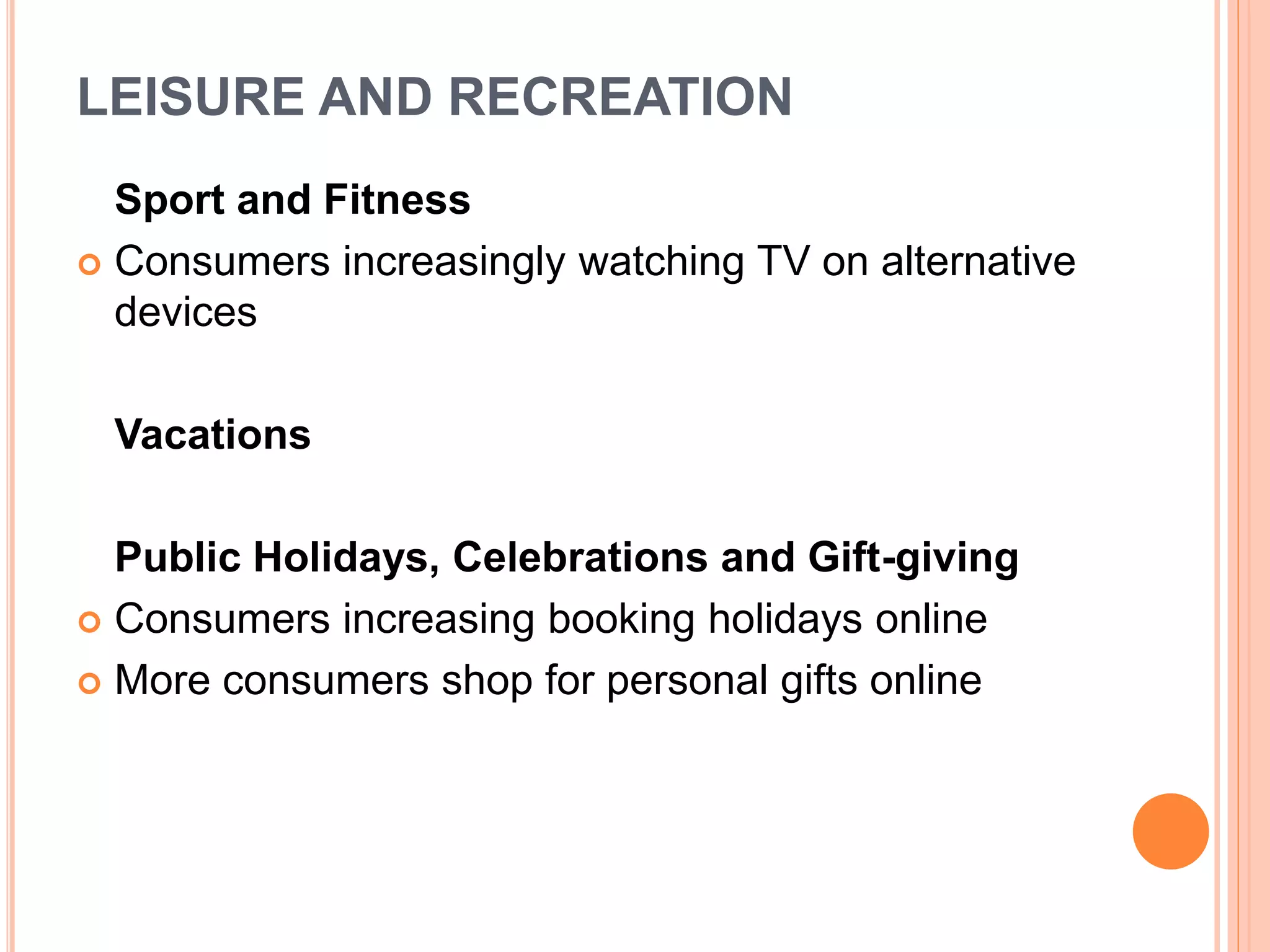 LEISURE AND RECREATION
Sport and Fitness
 Consumers increasingly watching TV on alternative
devices
Vacations
Public Holidays, Celebrations and Gift-giving
 Consumers increasing booking holidays online
 More consumers shop for personal gifts online
 