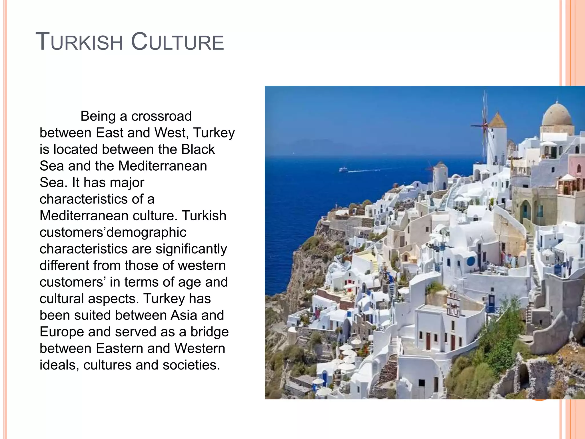 TURKISH CULTURE
Being a crossroad
between East and West, Turkey
is located between the Black
Sea and the Mediterranean
Sea. It has major
characteristics of a
Mediterranean culture. Turkish
customers’demographic
characteristics are significantly
different from those of western
customers’ in terms of age and
cultural aspects. Turkey has
been suited between Asia and
Europe and served as a bridge
between Eastern and Western
ideals, cultures and societies.
 