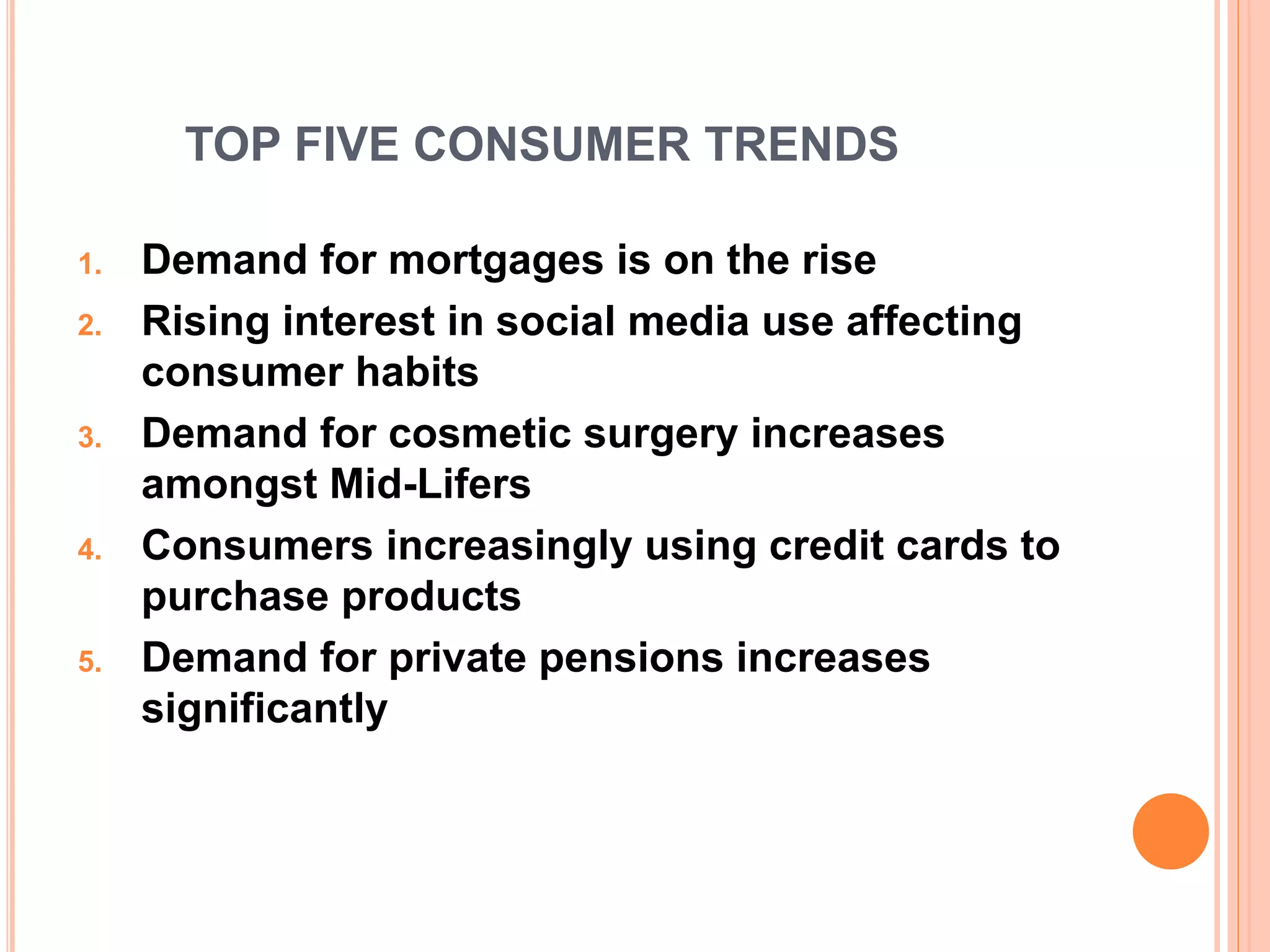 TOP FIVE CONSUMER TRENDS
1. Demand for mortgages is on the rise
2. Rising interest in social media use affecting
consumer habits
3. Demand for cosmetic surgery increases
amongst Mid-Lifers
4. Consumers increasingly using credit cards to
purchase products
5. Demand for private pensions increases
significantly
 