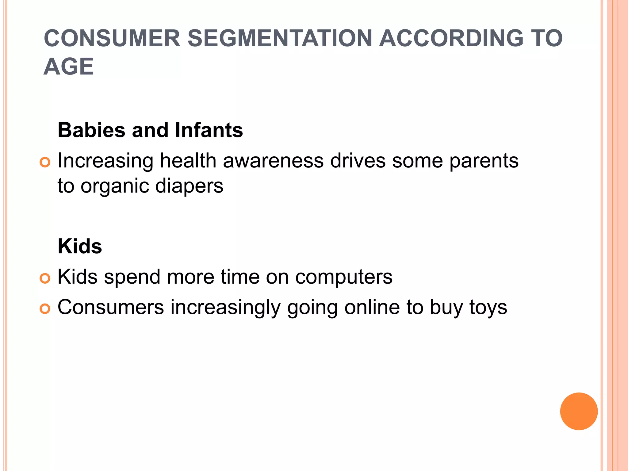 CONSUMER SEGMENTATION ACCORDING TO
AGE
Babies and Infants
 Increasing health awareness drives some parents
to organic diapers
Kids
 Kids spend more time on computers
 Consumers increasingly going online to buy toys
 