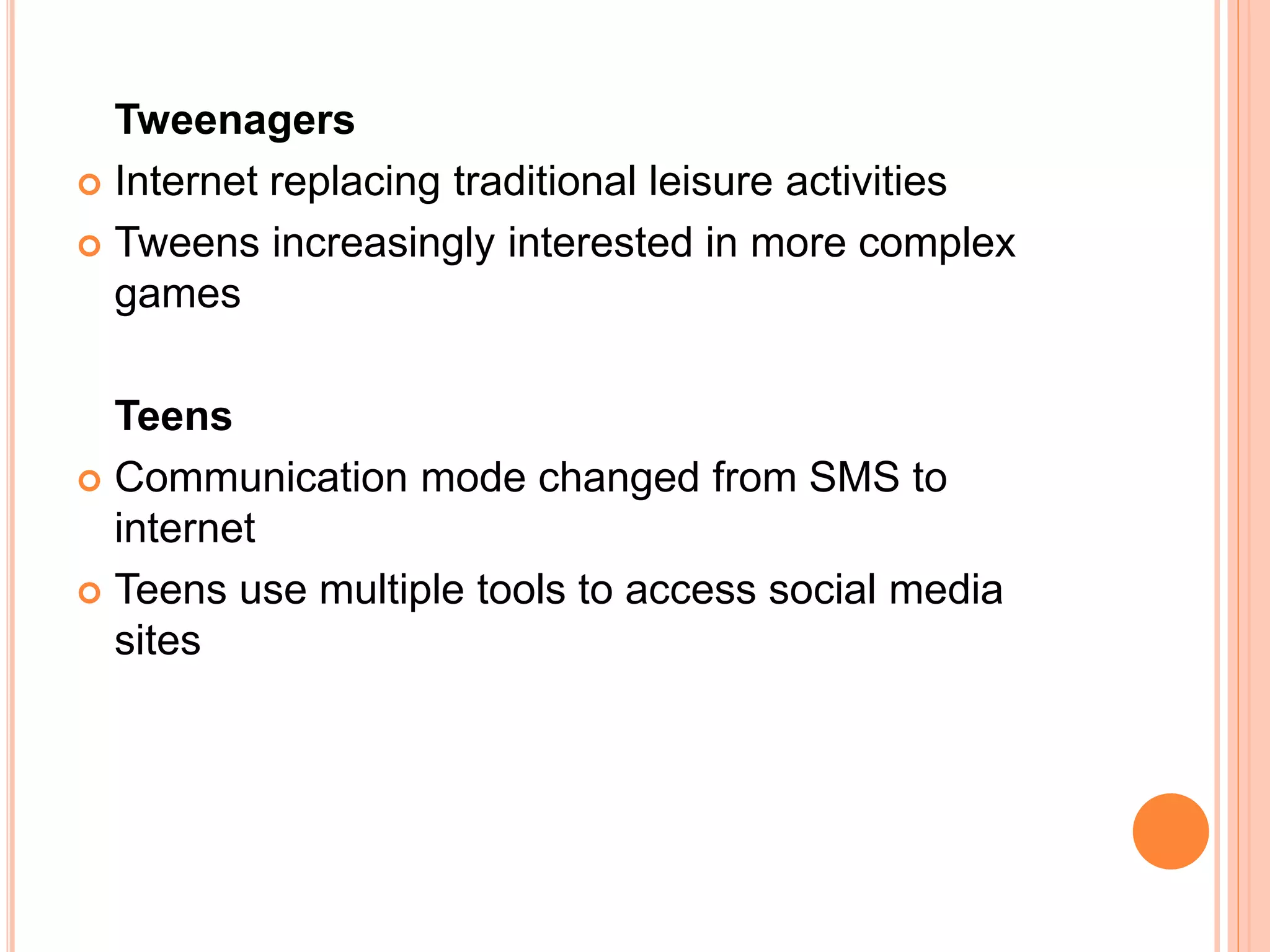 Tweenagers
 Internet replacing traditional leisure activities
 Tweens increasingly interested in more complex
games
Teens
 Communication mode changed from SMS to
internet
 Teens use multiple tools to access social media
sites
 