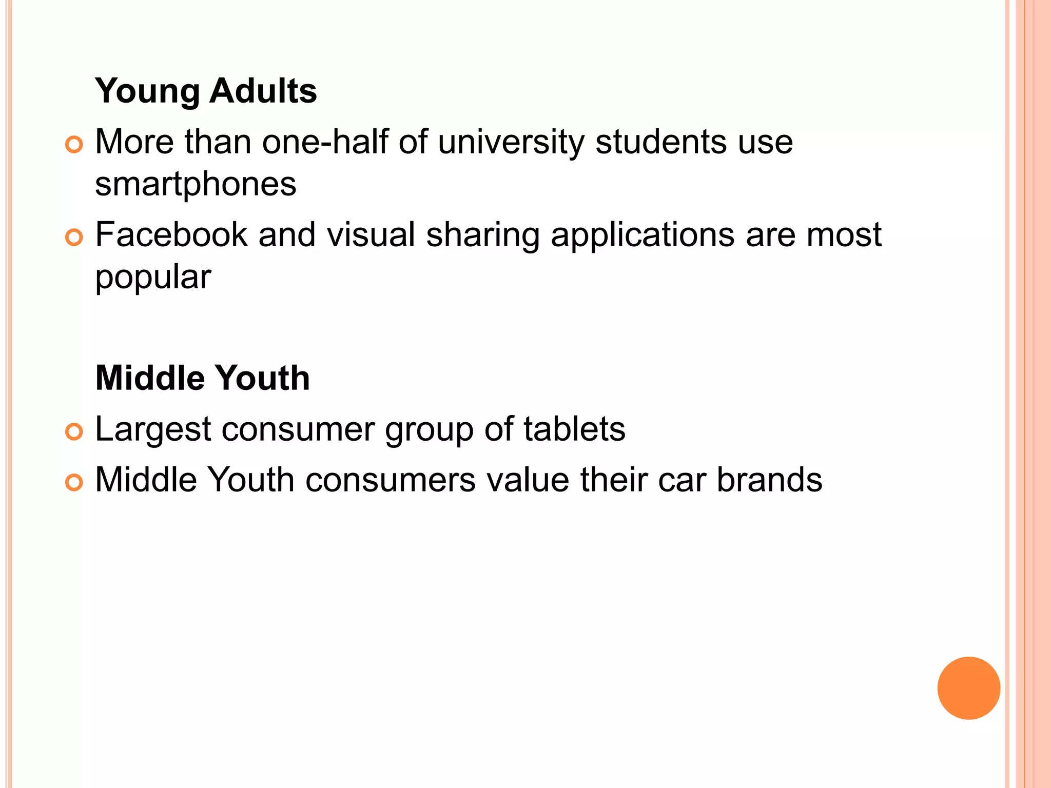 Young Adults
 More than one-half of university students use
smartphones
 Facebook and visual sharing applications are most
popular
Middle Youth
 Largest consumer group of tablets
 Middle Youth consumers value their car brands
 