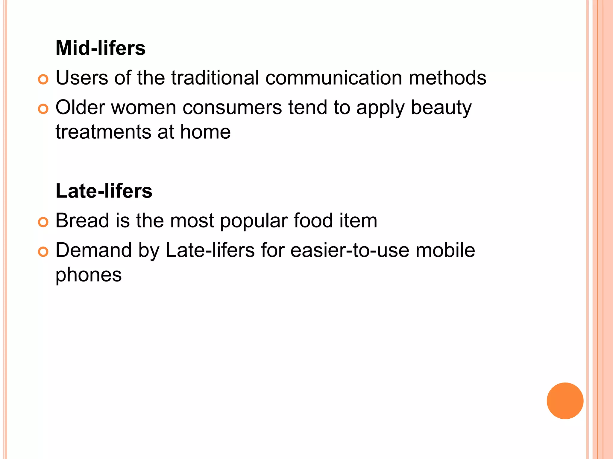 Mid-lifers
 Users of the traditional communication methods
 Older women consumers tend to apply beauty
treatments at home
Late-lifers
 Bread is the most popular food item
 Demand by Late-lifers for easier-to-use mobile
phones
 