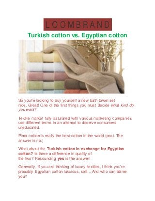 Turkish cotton vs. Egyptian cotton
So you're looking to buy yourself a new bath towel set
nice. Great! One of the first things you must decide what kind do
you want?
Textile market fully saturated with various marketing companies
use different terms in an attempt to deceive consumers
uneducated.
Pima cotton is really the best cotton in the world (psst. The
answer is no.)
What about the Turkish cotton in exchange for Egyptian
cotton? Is there a difference in quality of
the two? Resounding yes is the answer!
Generally, if you are thinking of luxury textiles, I think you're
probably Egyptian cotton luscious, soft ,. And who can blame
you?
 