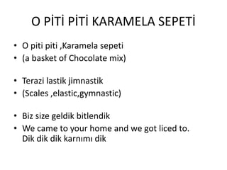 O PİTİ PİTİ KARAMELA SEPETİ
• O piti piti ,Karamela sepeti
• (a basket of Chocolate mix)
• Terazi lastik jimnastik
• (Scales ,elastic,gymnastic)
• Biz size geldik bitlendik
• We came to your home and we got liced to.
Dik dik dik karnımı dik
 