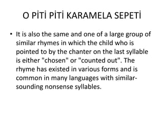 O PİTİ PİTİ KARAMELA SEPETİ
• It is also the same and one of a large group of
similar rhymes in which the child who is
pointed to by the chanter on the last syllable
is either "chosen" or "counted out". The
rhyme has existed in various forms and is
common in many languages with similar-
sounding nonsense syllables.
 