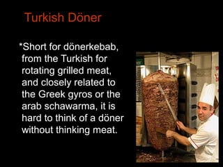 Turkish Döner
*Short for dönerkebab,
from the Turkish for
rotating grilled meat,
and closely related to
the Greek gyros or the
arab schawarma, it is
hard to think of a döner
without thinking meat.
 