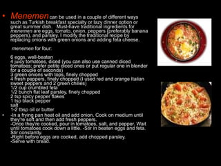 • Menemencan be used in a couple of different ways
such as Turkish breakfast specialty or lazy dinner option or
great summer dish. Must-have traditional ingredients for
menemen are eggs, tomato, onion, peppers (preferably banana
peppers), and parsley. I modify the traditional recipe by
replacing onions with green onions and adding feta cheese.
menemen for four:
6 eggs, well-beaten
4 juicy tomatoes, diced (you can also use canned diced
tomatoes; prefer petite diced ones or put regular one in blender
for a couple of seconds)
3 green onions with tops, finely chopped
4 fresh peppers, finely chopped (I used red and orange Italian
sweet peppers and 2 green chilies)
1/2 cup crumbled feta
1/2 bunch flat leaf parsley, finely chopped
2 tsp spicy pepper flakes
1 tsp black pepper
salt
1-2 tbsp oil or butter
• -In a frying pan heat oil and add onion. Cook on medium until
they're soft and then add fresh peppers.
-Once they're cooked, pour in tomatoes, salt, and pepper. Wait
until tomatoes cook down a little. -Stir in beaten eggs and feta.
Stir constantly.
-Right before eggs are cooked, add chopped parsley.
-Serve with bread.
 
