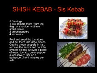 SHISH KEBAB - Sis Kebab
•
5 Servings
1 kilo of lamb meat (from the
thigh or shoulder) cut into
small pieces.
2 green peppers
4 tomatoes
Peel and seed the tomatoes
and cut them into large pieces.
Cut the green peppers in half,
remove the seeds and cut into
smaller pieces, Skewer a piece
of meat, tomato, green pepper
successively. Boil on a
barbecue, 3 to 4 minutes per
side.
 
