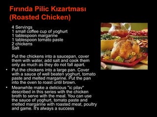 Fırında Pilic Kızartması
(Roasted Chicken)
•
4 Servings
1 small coffee cup of yoghurt
1 tablespoon margarine
1 tablespoon tomato paste
2 chickens
Salt
Put the chickens into a saucepan, cover
them with water, add salt and cook them
only as much as they do not fall apart.
• Put the chickens into a large pan. Cover
with a sauce of well beaten yoghurt, tomato
paste and melted margarine. Put the pan
into the oven to roast until brown.
• Meanwhile make a delicious "ic pilav"
described in this series with the chicken
broth to serve with the meal. You can use
the sauce of yoghurt, tomato paste and
melted margarine with roasted meat, poultry
and game. It's always a success.
 