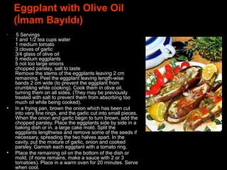 Eggplant with Olive Oil
(İmam Bayıldı)
• 5 Servings
1 and 1/2 tea cups water
1 medium tomato
3 cloves of garlic
3/4 glass of olive oil
5 medium eggplants
5 not too large onions
chopped parsley, salt to taste
Remove the stems of the eggplants leaving 2 cm
remaining. Peel the eggplant leaving length-wise
bands 2 cm wide (to prevent the eggplant from
crumbling while cooking). Cook them in olive oil,
turning them on all sides. (They may be previously
treated with salt to prevent them from absorbing too
much oil while being cooked).
• In a frying pan, brown the onion which has been cut
into very fine rings, and the garlic cut into small pieces.
When the onion and garlic begin to turn brown, add the
chopped parsley. Place the eggplants side by side in a
baking dish or in. a large cake mold. Split the
eggplants lengthwise and remove some of the seeds if
necessary, spreading the two halves apart. In the
cavity, put the mixture of garlic, onion and cooked
parsley. Garnish each eggplant with a tomato ring.
• Place the remaining oil on the bottom of the dish or
mold, (if none remains, make a sauce with 2 or 3
tomatoes). Place in a warm oven for 20 minutes. Serve
when cool.
 