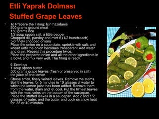 Etli Yaprak Dolması
Stuffed Grape Leaves
• To Prepare the Filling: Icin hazirlanisi
500 grams ground meat
150 grams rice
1/2 soup spoon salt, a little pepper
Chopped dill, parsley and mint 5 (1/2 bunch each)
5-6 finely chopped onions
Place the onion on a soup plate, sprinkle with salt, and
knead until the onion becomes transparent. Add water
and drain. Repeat this procedure twice.
Place the prepared onion and all the other ingredients in
a bowl, and mix very well. The filling is ready.
6 Servings
1 soup spoon butter
500 grams grape leaves (fresh or preserved in salt)
the juice of one lemon
• Chose small, finely veined leaves. Remove the stems.
Boil the leaves for 5 minutes in 10 glasses of water to
which the lemon juice has been added. Remove them
from the water, drain and let cool. Put the firmest leaves
with the most veins on the bottom of the saucepan.
Place the stuffed leaves in a saucepan. Add 2 and 1/2
glasses of water, and the butter and cook on a low heat
for. 35 or 40 minutes.
 