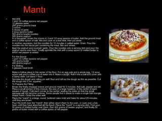 Mantı
• RECIPE
1 and 1/2 coffee spoons red pepper
12 glasses water
200 grams ground meat
3 onions
5 cloves of garlic
5 soup spoons butter
500 grams bowtie noodles
500 grams yoghurt
In a saucepan, brown the onions in 3 and 1/2 soup spoons of butter. Add the ground meat
and a coffee spoon of salt. Mix and cook on a low heat, then put aside.
• In another saucepan, boil the noodles for 15 minutes in salted water. Drain. Pour the
noodles into the sauce pan containing the meat. Mix and reheat.
• Beat the yoghurt and crushed. garlic. Pour the noodles onto a serving dish and pour the
yoghurt sauce over them. Finally sprinkle the dish with a soup spoon of melted butter to
which red pepper is added.
For the Sauce:
1 and 1/2 coffee spoons red pepper
100 grams butter
400 grams yoghurt
• For Boiling:
6 glasses meat broth
Make a hollow place in the center of the flour. Put an egg yolk and a whole egg, 1/2 soup
spoon salt and a coffee cup of water into it. Make a dough. Roll it into a ball and cover with
a damp cloth. Let stand 1 hour.
• Sprinkle the dough and rolling pin with flour and roll out the dough as thin as possible. Cut
the dough into 5 cm. squares.
• To Prepare the Filling:
• Brown the finely chopped onions and ground meat for 3 minutes. Add salt, pepper and stir.
Place a small portion of this mixture, the size of a large hazelnut, in the center of each
square of dough, Fold each corner to the center, sealing the sides so that the small
package will not become undone. Some people find it easier to make a single fold triangle
shape manti. Close the sides well.
• Place the "manti" in a large, round, buttered cake mold and bake for about 25 minutes,
until they are brown.
• Pour the broth over the "manti", then either return them to the oven, or cook over a low
heat, until they have absorbed all the liquid. Place the "manti" in a serving dish. First pour
50 grams of melted butter over them, then 400 grams of beaten yoghurt, and finally 50
grams of butter mixed with a coffee spoon of red pepper.
 
