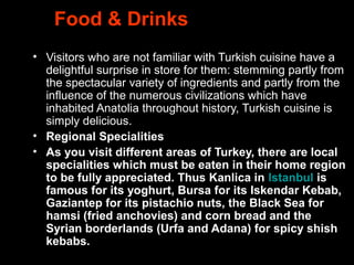 Food & Drinks
• Visitors who are not familiar with Turkish cuisine have a
delightful surprise in store for them: stemming partly from
the spectacular variety of ingredients and partly from the
influence of the numerous civilizations which have
inhabited Anatolia throughout history, Turkish cuisine is
simply delicious.
• Regional Specialities
• As you visit different areas of Turkey, there are local 
specialities which must be eaten in their home region 
to be fully appreciated. Thus Kanlica in Istanbul is 
famous for its yoghurt, Bursa for its Iskendar Kebab, 
Gaziantep for its pistachio nuts, the Black Sea for 
hamsi (fried anchovies) and corn bread and the 
Syrian borderlands (Urfa and Adana) for spicy shish 
kebabs.
 