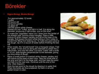 Börekler
• Sigara Boregi, Muska Boregi
•
For approximately 12 borek:
1 yufka
1/2 bunch dill
1/2 bunch parsley
1/2 glass oil
150-200 grams white cheese
Spread out one "Yufka" and fold it in half. Cut along the
diameter, producing 2 half-circles, one on the other.
• To make the "cigarettes" trace 5 to 7 lines from the center of
the straight side, forming sharp triangles. Place a little
mixture of white cheese, parsley and dill at the base of the
triangle. Roll toward the point while folding in the 2 sides to
prevent the filling from leaking out. To make the point stick to
the dough, dip it in a saucer of water before finishing the last
roll.
• When made, the "amulet borek" has a triangular shape. Fold
the "yufka" in two and cut along the diameter to obtain the 2
half-circles, one over the other. Cut each "yufka" with a knife
in 10 cm. wide lengths perpendicular to the diameter, giving
you long strips of dough.
• Place a small portion of mashed white cheese, parsley and
dill mixture at the base of each strip. Take the small side of
the strip and fold it to the large side, and then take the point
and fold it to the next side. Continue until the end of the
strip. (See diagram).
• Stick the last point to the dough by dipping it in water first.
When the borek are thus prepared, fry them in oil until
golden brown in color.
 