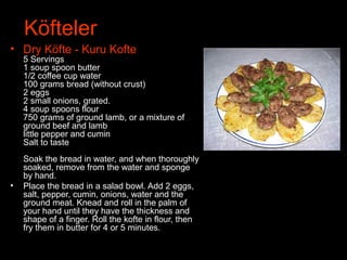 Köfteler
• Dry Köfte - Kuru Kofte
5 Servings
1 soup spoon butter
1/2 coffee cup water
100 grams bread (without crust)
2 eggs
2 small onions, grated.
4 soup spoons flour
750 grams of ground lamb, or a mixture of
ground beef and lamb
little pepper and cumin
Salt to taste
Soak the bread in water, and when thoroughly
soaked, remove from the water and sponge
by hand.
• Place the bread in a salad bowl. Add 2 eggs,
salt, pepper, cumin, onions, water and the
ground meat. Knead and roll in the palm of
your hand until they have the thickness and
shape of a finger. Roll the kofte in flour, then
fry them in butter for 4 or 5 minutes.
 