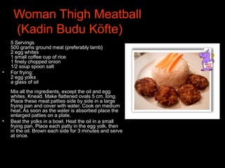 Woman Thigh Meatball
(Kadin Budu Köfte)•
5 Servings
500 grams ground meat (preferably lamb}
2 egg whites
1 small coffee cup of rice
1 finely chopped onion
1/2 soup spoon salt
• For frying:
2 egg yolks
a glass of oil
Mix all the ingredients, except the oil and egg
whites. Knead. Make flattened ovals 5 cm. long.
Place these meat patties side by side in a large
frying pan and cover with water. Cook on medium
heat. As soon as the water is absorbed place the
enlarged patties on a plate.
• Beat the yolks in a bowl. Heat the oil in a small
frying pan. Place each patty in the egg yolk, then
in the oil. Brown each side for 3 minutes and serve
at once.
 