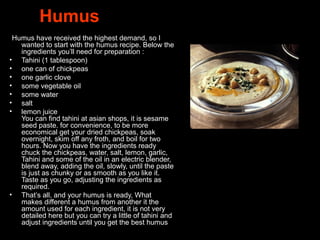 Humus
. Humus have received the highest demand, so I
wanted to start with the humus recipe. Below the
ingredients you’ll need for preparation :
• Tahini (1 tablespoon)
• one can of chickpeas
• one garlic clove
• some vegetable oil
• some water
• salt
• lemon juice
You can find tahini at asian shops, it is sesame
seed paste. for convenience, to be more
economical get your dried chickpeas, soak
overnight, skim off any froth, and boil for two
hours. Now you have the ingredients ready
chuck the chickpeas, water, salt, lemon, garlic,
Tahini and some of the oil in an electric blender,
blend away, adding the oil, slowly, until the paste
is just as chunky or as smooth as you like it.
Taste as you go, adjusting the ingredients as
required.
• That’s all, and your humus is ready, What
makes different a humus from another it the
amount used for each ingredient, it is not very
detailed here but you can try a little of tahini and
adjust ingredients until you get the best humus !
 