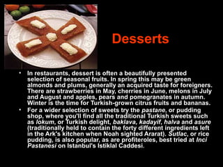 Desserts
• In restaurants, dessert is often a beautifully presented
selection of seasonal fruits. In spring this may be green
almonds and plums, generally an acquired taste for foreigners.
There are strawberries in May, cherries in June, melons in July
and August and apples, pears and pomegranates in autumn.
Winter is the time for Turkish-grown citrus fruits and bananas.
• For a wider selection of sweets try the pastane, or pudding
shop, where you'll find all the traditional Turkish sweets such
as lokum, or Turkish delight, baklava, kadayif, halva and asure
(traditionally held to contain the forty different ingredients left
in the Ark's kitchen when Noah sighted Ararat). Sutlac, or rice
pudding, is also popular, as are profiteroles, best tried at Inci
Pastanesi on Istanbul's Istiklal Caddesi.
 