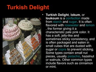 Turkish Delight
• Turkish Delight, lokum, or
loukoum is a confection made
from starch and sugar. It is often
flavored with rosewater and lemon
, the former giving it a
characteristic pale pink color. It
has a soft, jelly-like and
sometimes sticky consistency, and
is often packaged and eaten in
small cubes that are dusted with
sugar or copra to prevent sticking.
Some types contain small nut
pieces, usually pistachio, hazelnut
or walnuts. Other common types
include flavors such as cinnamon
or mint.
 