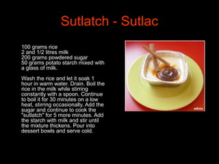 Sutlatch - Sutlac
•
100 grams rice
2 and 1/2 litres milk
200 grams powdered sugar
50 grams potato starch mixed with
a glass of milk.
Wash the rice and let it soak 1
hour in warm water. Drain. Boil the
rice in the milk while stirring
constantly with a spoon. Continue
to boil it for 30 minutes on a low
heat, stirring occasionally. Add the
sugar and continue to cook the
"sutlatch" for 5 more minutes. Add
the starch with milk and stir until
the mixture thickens. Pour into
dessert bowls and serve cold.
 