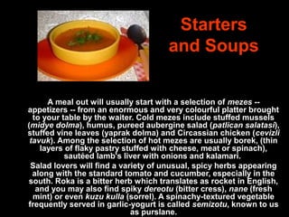 Starters
and Soups
A meal out will usually start with a selection of mezes -- 
appetizers -- from an enormous and very colourful platter brought 
to your table by the waiter. Cold mezes include stuffed mussels 
(midye dolma), humus, pureed aubergine salad (patlican salatasi), 
stuffed vine leaves (yaprak dolma) and Circassian chicken (cevizli
tavuk). Among the selection of hot mezes are usually borek, (thin 
layers of flaky pastry stuffed with cheese, meat or spinach), 
sautéed lamb's liver with onions and kalamari. 
Salad lovers will find a variety of unusual, spicy herbs appearing 
along with the standard tomato and cucumber, especially in the 
south. Roka is a bitter herb which translates as rocket in English, 
and you may also find spiky dereotu (bitter cress), nane (fresh 
mint) or even kuzu kulla (sorrel). A spinachy-textured vegetable 
frequently served in garlic-yogurt is called semizotu, known to us 
as purslane.
 