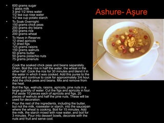 Ashure- Aşure
• 600 grams sugar
1 glass milk
3 and 1/2 litres water
1/2 tea cup rose water
1/2 tea cup potato starch
• To Soak Overnight:
150 grams chick peas
200 grams dry beans
200 grams rice
200 grams wheat
• To Have in Reserve:
12 dried apricots
12 dried figs
125 grams raisins
150 grams walnuts
50 grams butter
50 grams pistachio nuts
75 grams pinenuts
Cook the soaked chick peas and beans separately.
Drain. Boil the rice in half the water, the wheat in the
other half. Cook the rice for 30 minutes and blend it in
the water in which it was cooked. Add this puree to the
wheat and continue to cook for approximately 3/4 hour.
Add the chick peas and beans. Mix and remove from
the heat.
• Boil the figs, walnuts, raisins, apricots, pine nuts in a
large quantity of water. Cut the figs and apricots in four.
Put aside 10 pieces each of apricots and figs, 20
pieces of walnuts and half the pine nuts. These will be
used for decoration.
• Pour the rest of the ingredients, including the butter,
but not the milk, rosewater or starch, into the saucepan
where the wheat is cooking. Boil for 15 minutes. Add
the milk, the starch mixed with rose water, and boil for
3 minutes. Pour into dessert bowls, decorate with the
nuts and fruit and serve cool.
 
